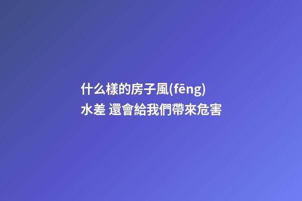 什么樣的房子風(fēng)水差 還會給我們帶來危害
